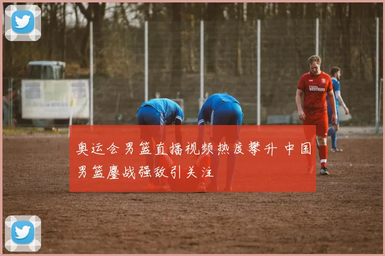 奥运会男篮直播视频热度攀升 中国男篮鏖战强敌引关注