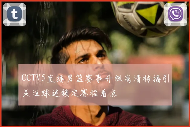 CCTV5直播男篮赛事升级高清转播引关注球迷锁定赛程看点