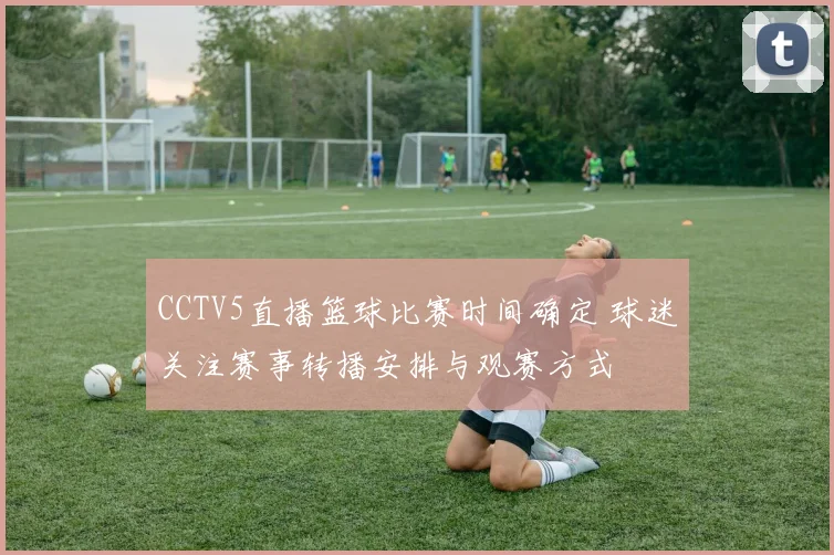 CCTV5直播篮球比赛时间确定 球迷关注赛事转播安排与观赛方式