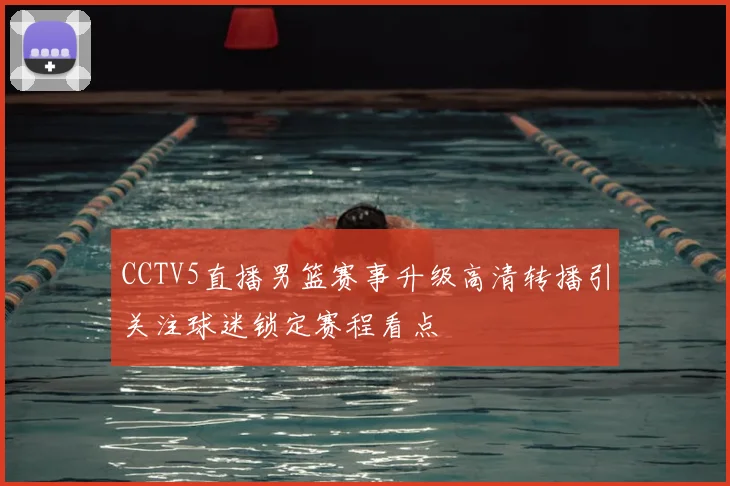 CCTV5直播男篮赛事升级高清转播引关注球迷锁定赛程看点