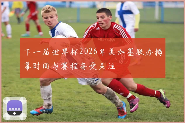 下一届世界杯2026年美加墨联办揭幕时间与赛程备受关注