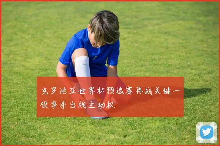 克罗地亚世界杯预选赛再战关键一役争夺出线主动权