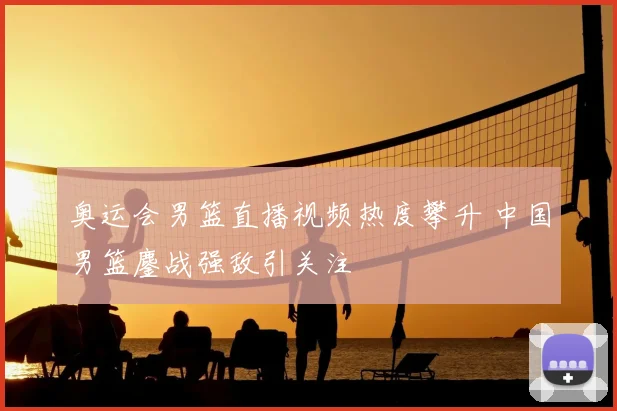 奥运会男篮直播视频热度攀升 中国男篮鏖战强敌引关注