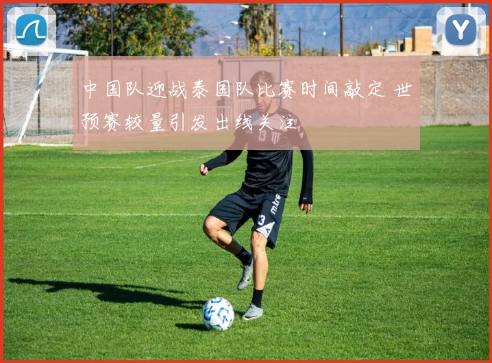 中国队迎战泰国队比赛时间敲定 世预赛较量引发出线关注